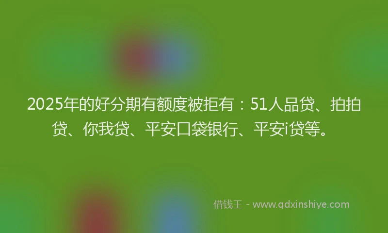 2025年的好分期有额度被拒有：51人品贷、拍拍贷、你我贷、平安口袋银行、平安i贷等。