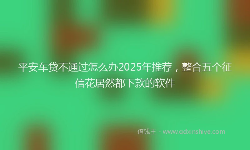 平安车贷不通过怎么办2025年推荐，整合五个征信花居然都下款的软件