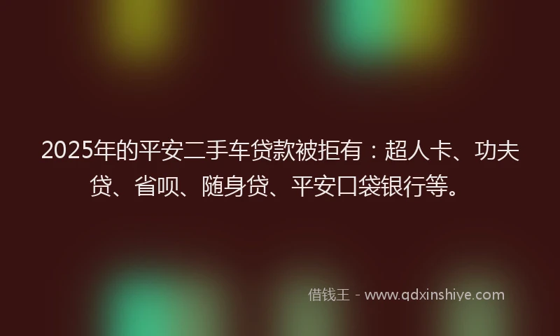 2025年的平安二手车贷款被拒有：超人卡、功夫贷、省呗、随身贷、平安口袋银行等。
