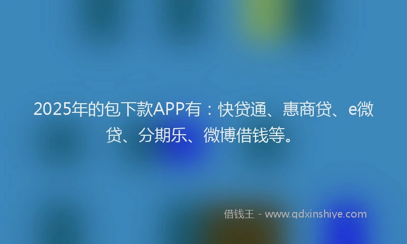 2025年的包下款APP有：快贷通、惠商贷、e微贷、分期乐、微博借钱等。
