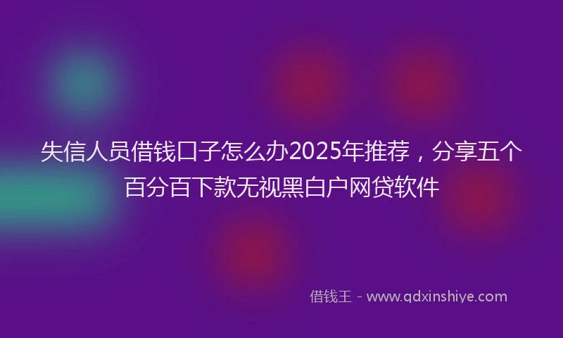 失信人员借钱口子怎么办2025年推荐，分享五个百分百下款无视黑白户网贷软件