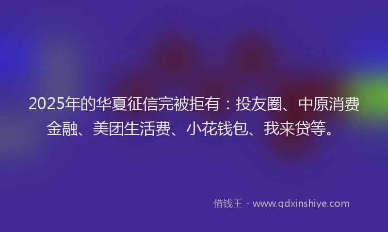 2025年的华夏征信完被拒有：投友圈、中原消费金融、美团生活费、小花钱包、我来贷等。