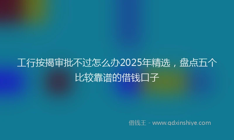 工行按揭审批不过怎么办2025年精选，盘点五个比较靠谱的借钱口子