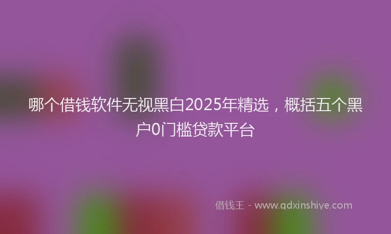 哪个借钱软件无视黑白2025年精选，概括五个黑户0门槛贷款平台