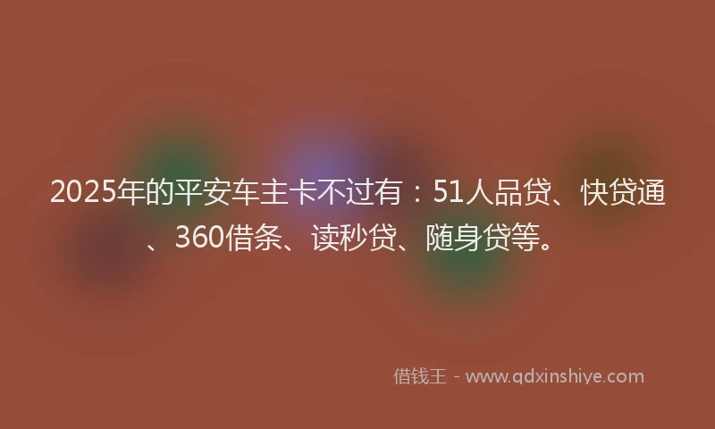 2025年的平安车主卡不过有：51人品贷、快贷通、360借条、读秒贷、随身贷等。