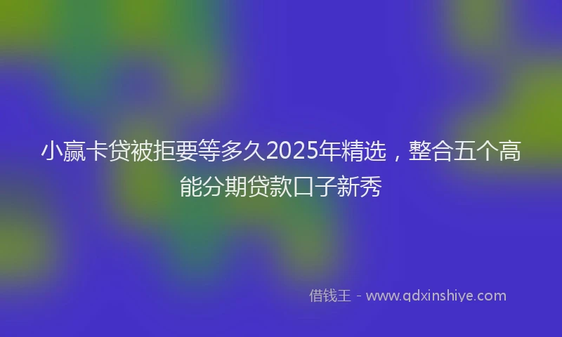 小赢卡贷被拒要等多久2025年精选，整合五个高能分期贷款口子新秀