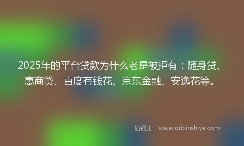 2025年的平台贷款为什么老是被拒有：随身贷、惠商贷、百度有钱花、京东金融、安逸花等。