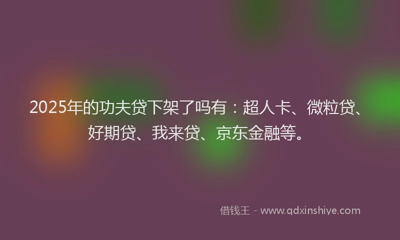 2025年的功夫贷下架了吗有：超人卡、微粒贷、好期贷、我来贷、京东金融等。