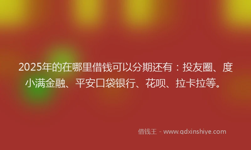 2025年的在哪里借钱可以分期还有：投友圈、度小满金融、平安口袋银行、花呗、拉卡拉等。