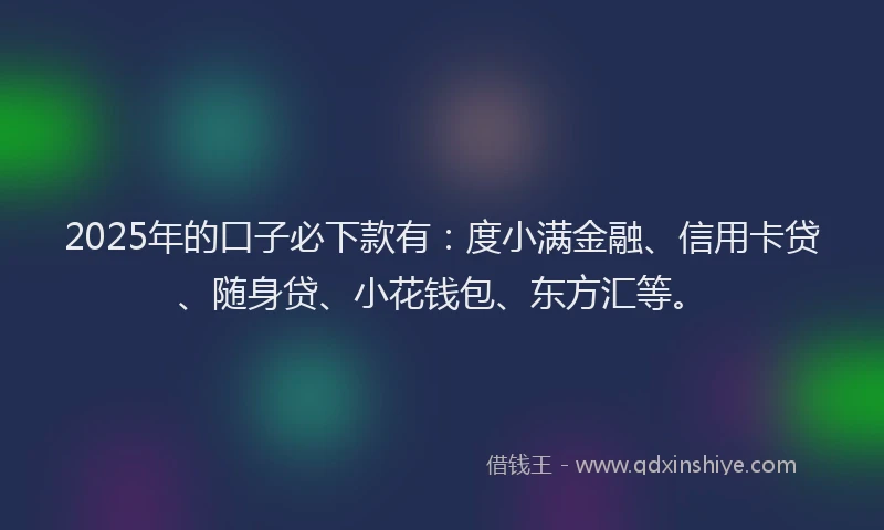 2025年的口子必下款有：度小满金融、信用卡贷、随身贷、小花钱包、东方汇等。