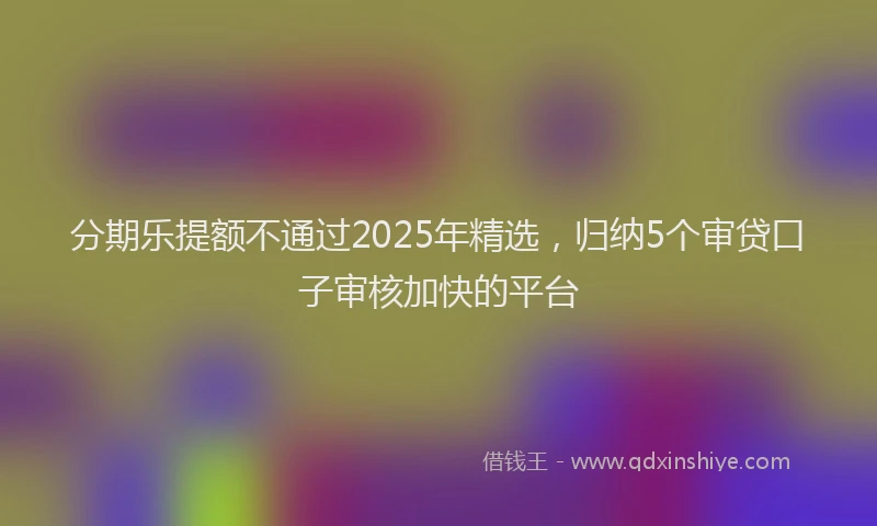 分期乐提额不通过2025年精选，归纳5个审贷口子审核加快的平台
