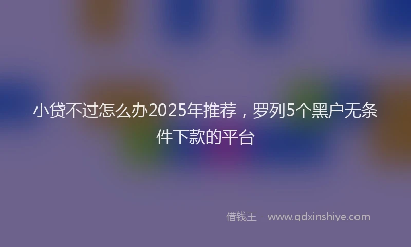 小贷不过怎么办2025年推荐，罗列5个黑户无条件下款的平台