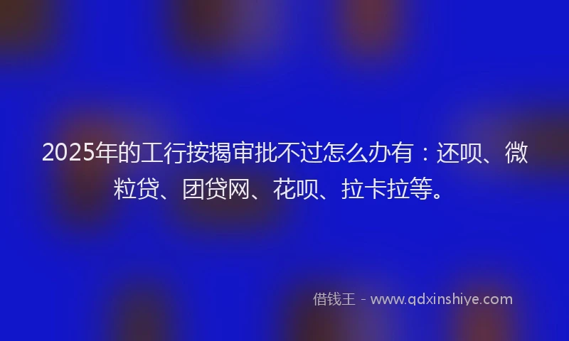 2025年的工行按揭审批不过怎么办有：还呗、微粒贷、团贷网、花呗、拉卡拉等。