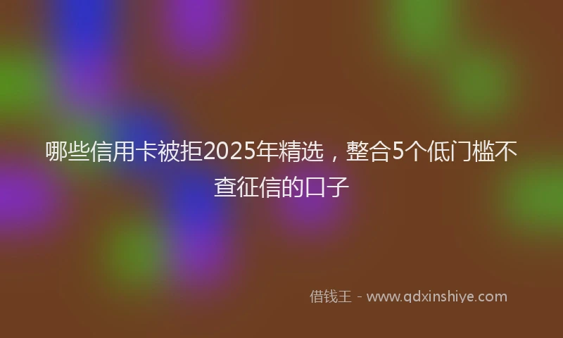 哪些信用卡被拒2025年精选，整合5个低门槛不查征信的口子