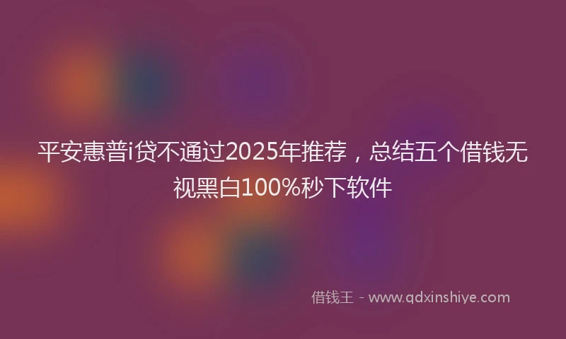 平安惠普i贷不通过2025年推荐，总结五个借钱无视黑白100%秒下软件