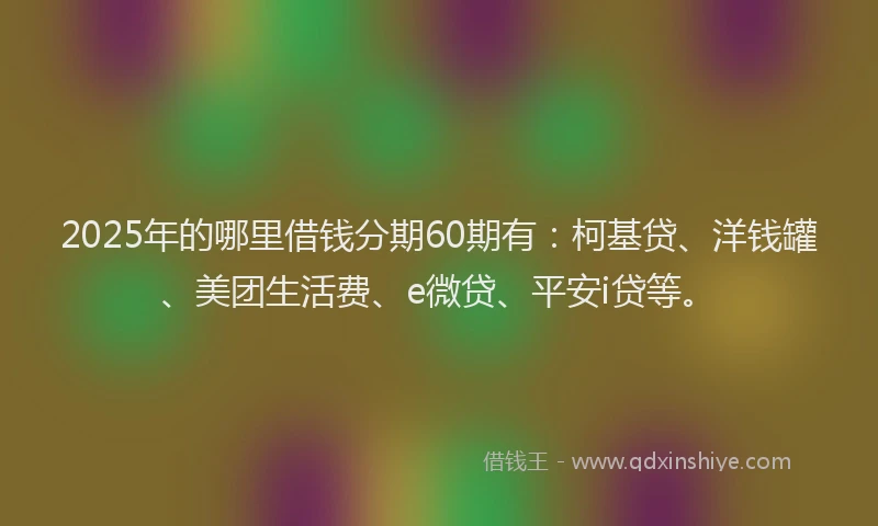 2025年的哪里借钱分期60期有：柯基贷、洋钱罐、美团生活费、e微贷、平安i贷等。
