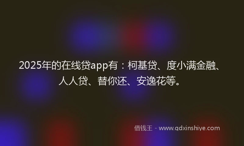 2025年的在线贷app有：柯基贷、度小满金融、人人贷、替你还、安逸花等。