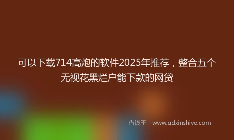 可以下载714高炮的软件2025年推荐，整合五个无视花黑烂户能下款的网贷