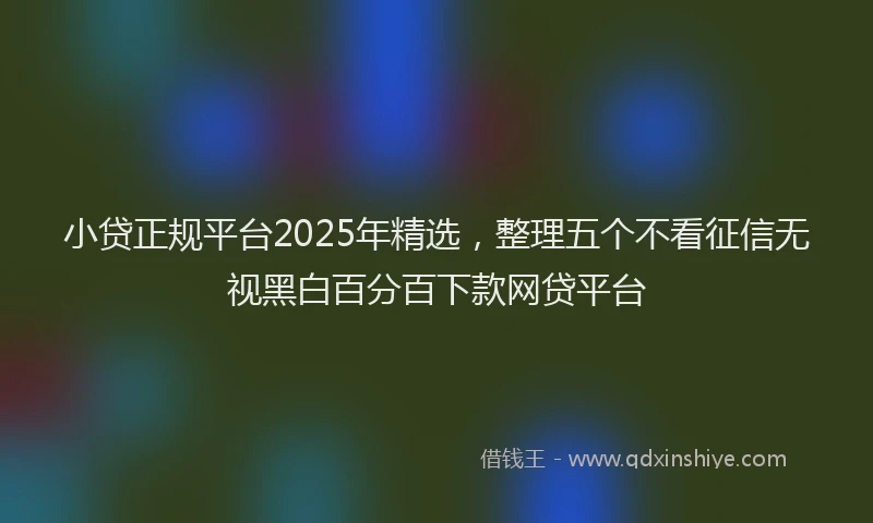 小贷正规平台2025年精选，整理五个不看征信无视黑白百分百下款网贷平台