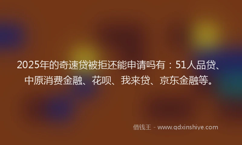 2025年的奇速贷被拒还能申请吗有：51人品贷、中原消费金融、花呗、我来贷、京东金融等。