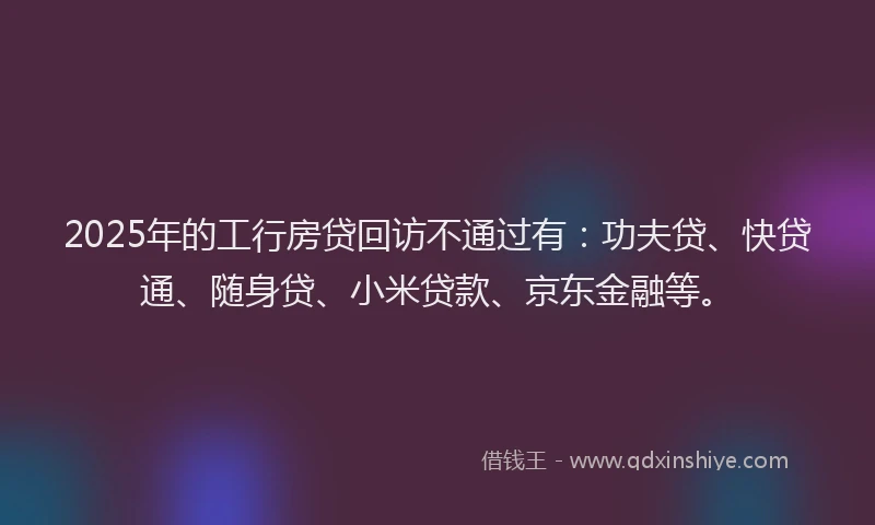 2025年的工行房贷回访不通过有：功夫贷、快贷通、随身贷、小米贷款、京东金融等。