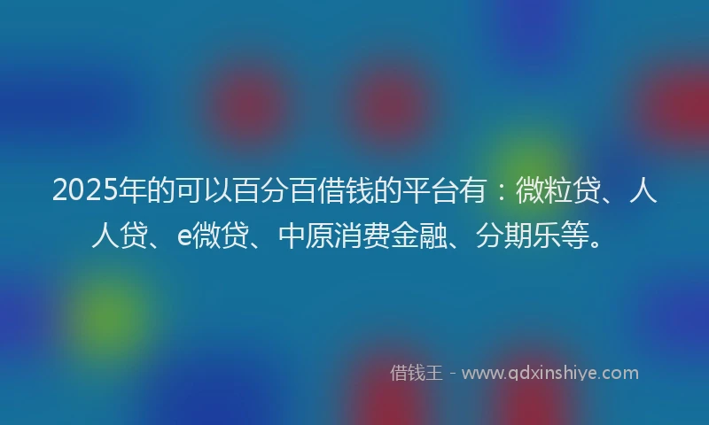 2025年的可以百分百借钱的平台有：微粒贷、人人贷、e微贷、中原消费金融、分期乐等。