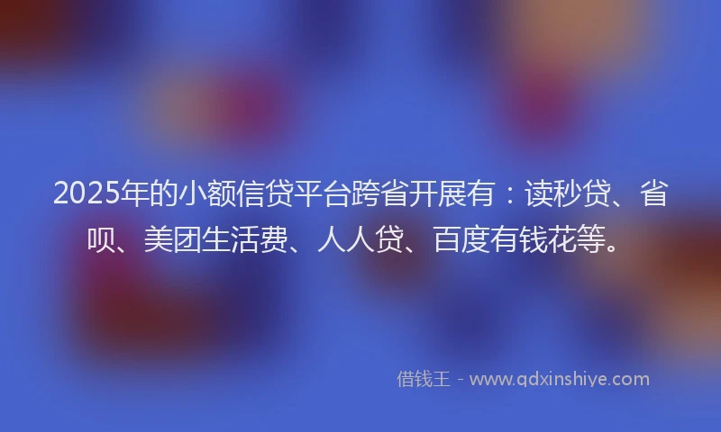 2025年的小额信贷平台跨省开展有：读秒贷、省呗、美团生活费、人人贷、百度有钱花等。