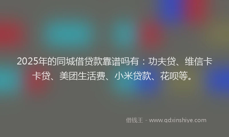 2025年的同城借贷款靠谱吗有：功夫贷、维信卡卡贷、美团生活费、小米贷款、花呗等。