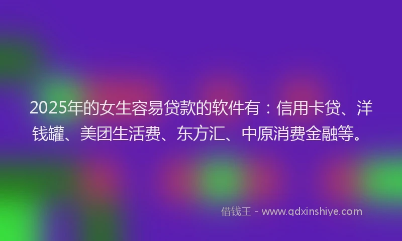 2025年的女生容易贷款的软件有：信用卡贷、洋钱罐、美团生活费、东方汇、中原消费金融等。