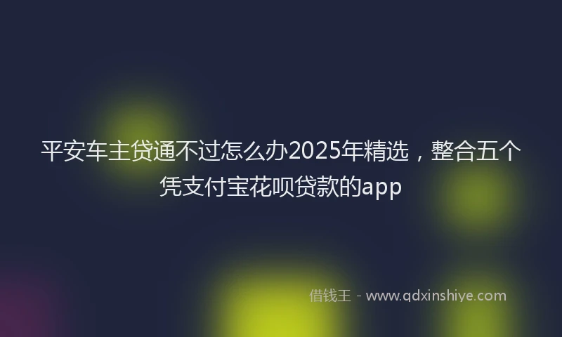 平安车主贷通不过怎么办2025年精选，整合五个凭支付宝花呗贷款的app