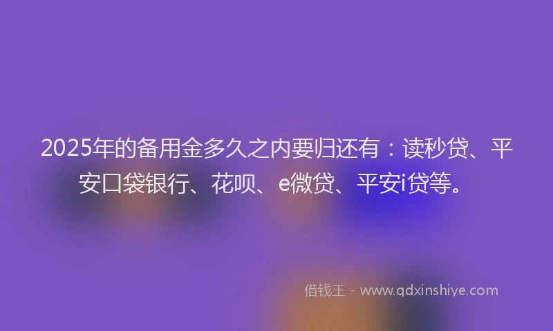 2025年的备用金多久之内要归还有：读秒贷、平安口袋银行、花呗、e微贷、平安i贷等。