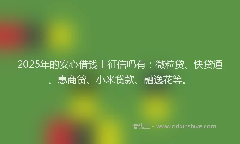 2025年的安心借钱上征信吗有：微粒贷、快贷通、惠商贷、小米贷款、融逸花等。