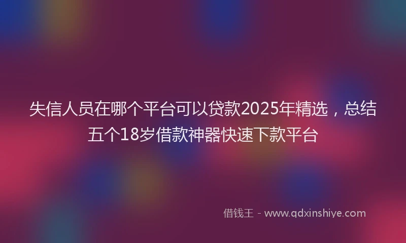 失信人员在哪个平台可以贷款2025年精选，总结五个18岁借款神器快速下款平台