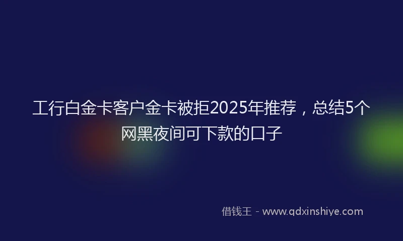 工行白金卡客户金卡被拒2025年推荐，总结5个网黑夜间可下款的口子