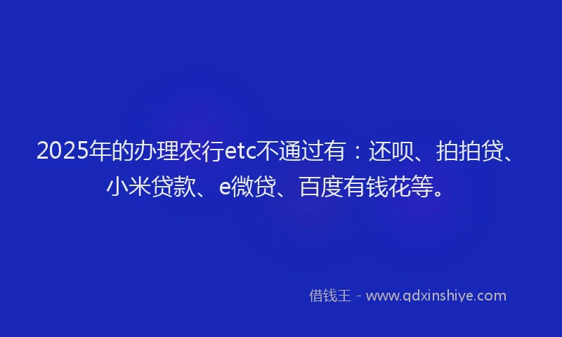 2025年的办理农行etc不通过有：还呗、拍拍贷、小米贷款、e微贷、百度有钱花等。