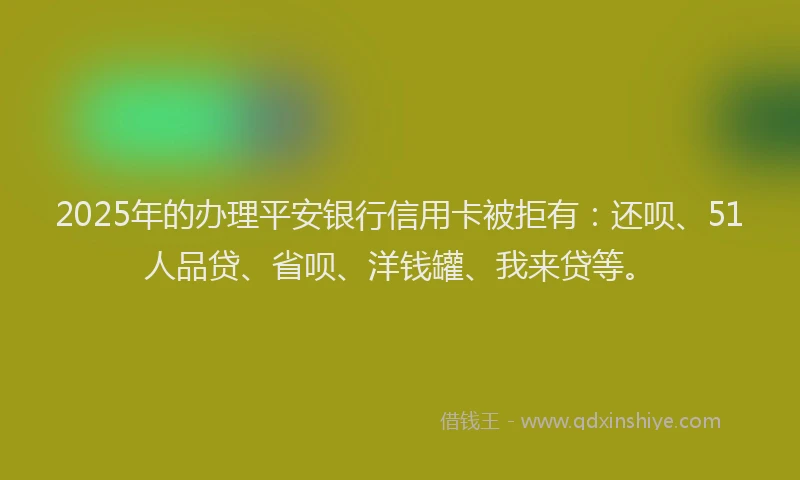 2025年的办理平安银行信用卡被拒有：还呗、51人品贷、省呗、洋钱罐、我来贷等。