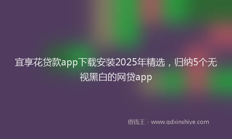 宜享花贷款app下载安装2025年精选，归纳5个无视黑白的网贷app
