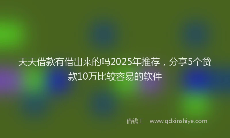天天借款有借出来的吗2025年推荐，分享5个贷款10万比较容易的软件
