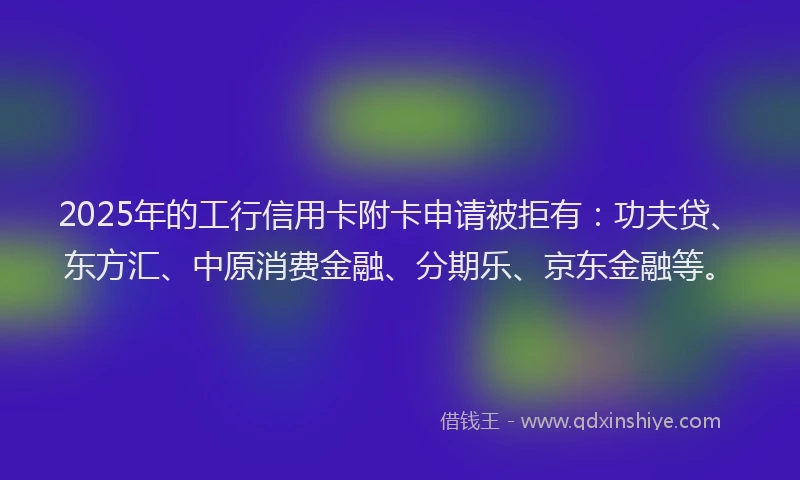 2025年的工行信用卡附卡申请被拒有：功夫贷、东方汇、中原消费金融、分期乐、京东金融等。