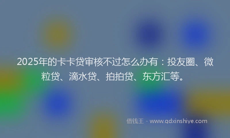 2025年的卡卡贷审核不过怎么办有：投友圈、微粒贷、滴水贷、拍拍贷、东方汇等。