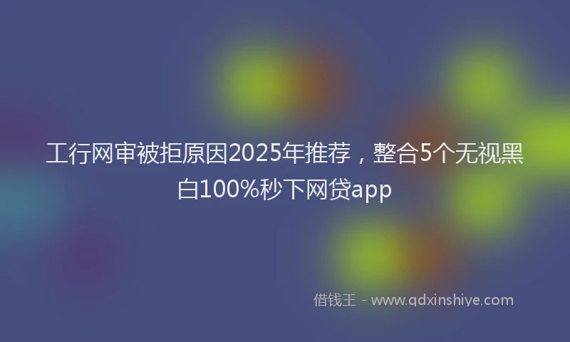 工行网审被拒原因2025年推荐，整合5个无视黑白100%秒下网贷app