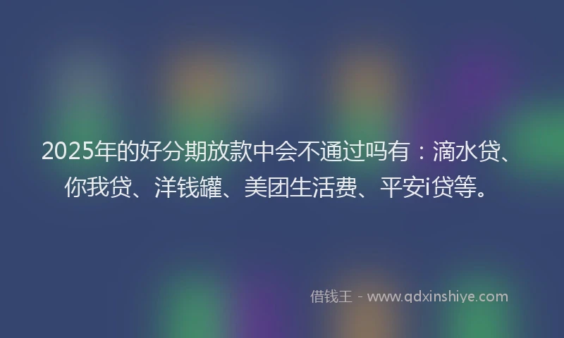 2025年的好分期放款中会不通过吗有：滴水贷、你我贷、洋钱罐、美团生活费、平安i贷等。