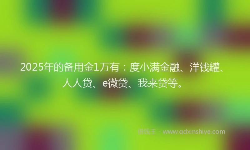 2025年的备用金1万有：度小满金融、洋钱罐、人人贷、e微贷、我来贷等。