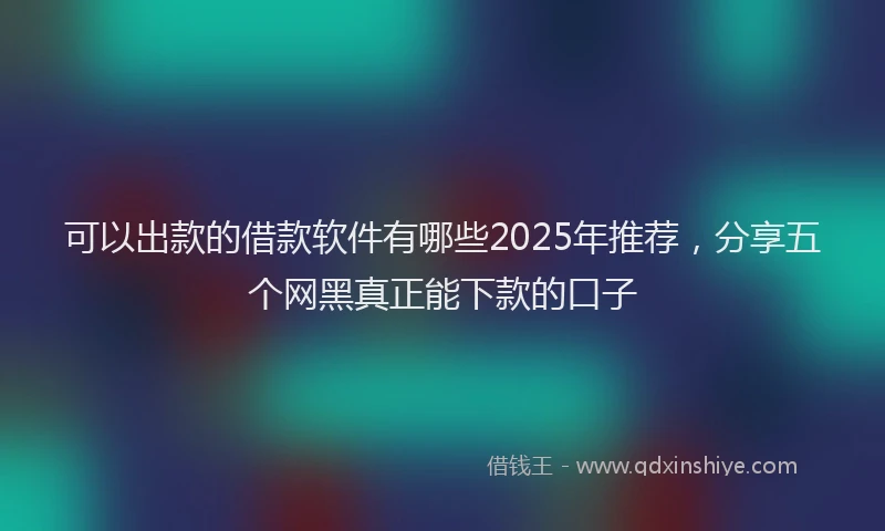 可以出款的借款软件有哪些2025年推荐，分享五个网黑真正能下款的口子