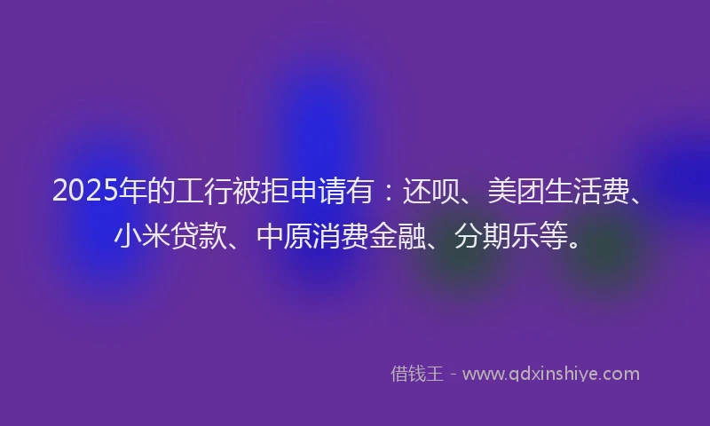 2025年的工行被拒申请有：还呗、美团生活费、小米贷款、中原消费金融、分期乐等。