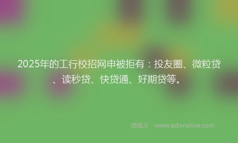 2025年的工行校招网申被拒有：投友圈、微粒贷、读秒贷、快贷通、好期贷等。