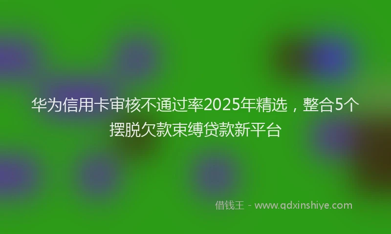 华为信用卡审核不通过率2025年精选，整合5个摆脱欠款束缚贷款新平台