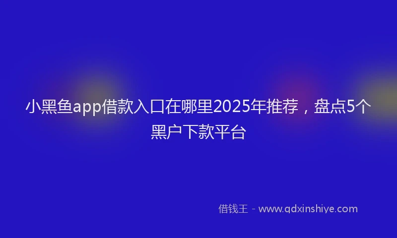 小黑鱼app借款入口在哪里2025年推荐，盘点5个黑户下款平台