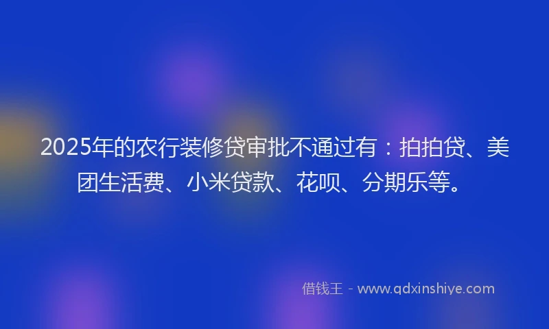 2025年的农行装修贷审批不通过有：拍拍贷、美团生活费、小米贷款、花呗、分期乐等。