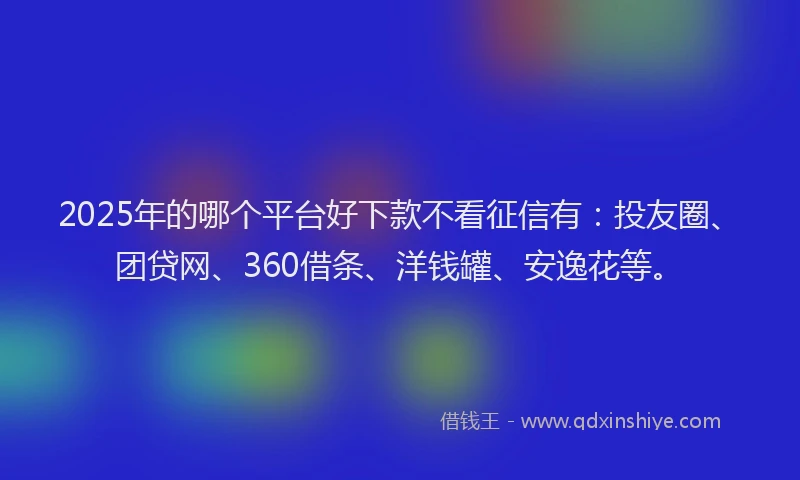 2025年的哪个平台好下款不看征信有：投友圈、团贷网、360借条、洋钱罐、安逸花等。